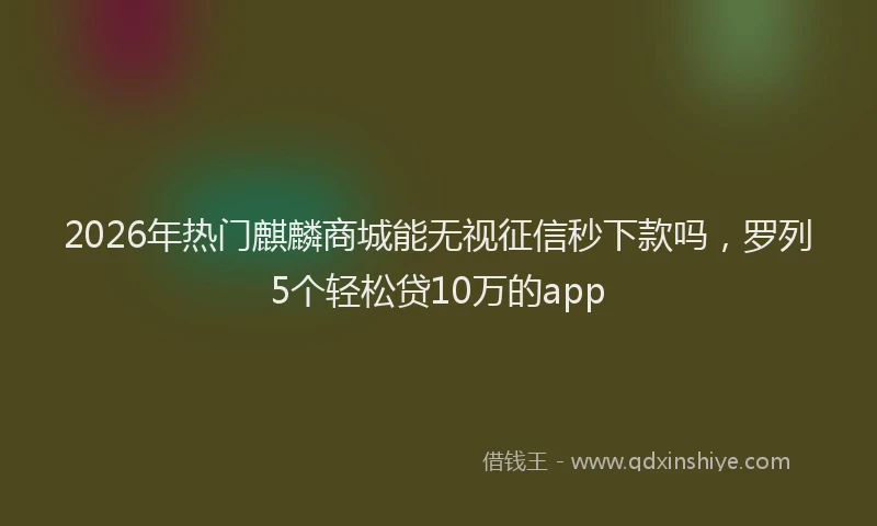 2026年热门麒麟商城能无视征信秒下款吗，罗列5个轻松贷10万的app