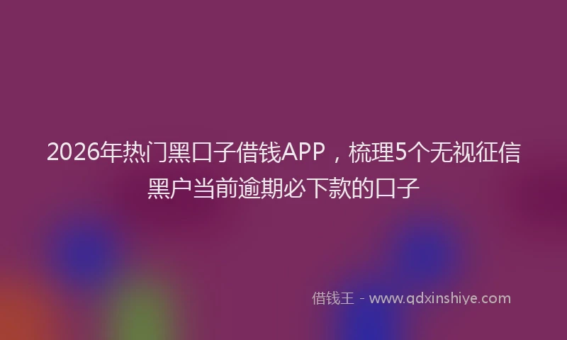 2026年热门黑口子借钱APP，梳理5个无视征信黑户当前逾期必下款的口子
