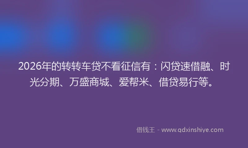 2026年的转转车贷不看征信有：闪贷速借融、时光分期、万盛商城、爱帮米、借贷易行等。