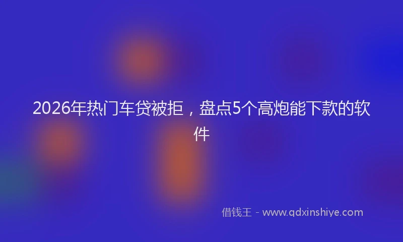2026年热门车贷被拒，盘点5个高炮能下款的软件