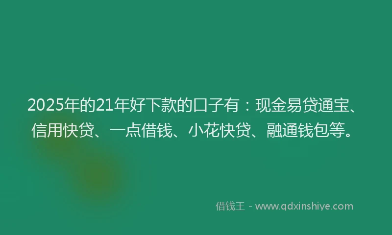 2025年的21年好下款的口子有：现金易贷通宝、信用快贷、一点借钱、小花快贷、融通钱包等。