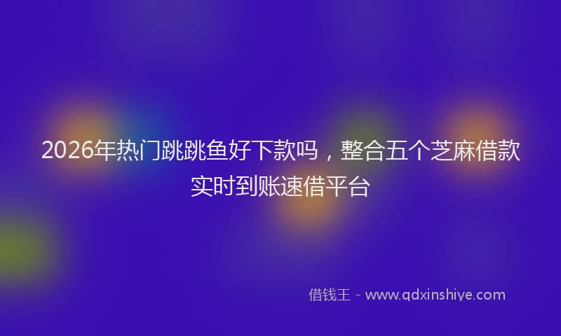 2026年热门跳跳鱼好下款吗，整合五个芝麻借款实时到账速借平台