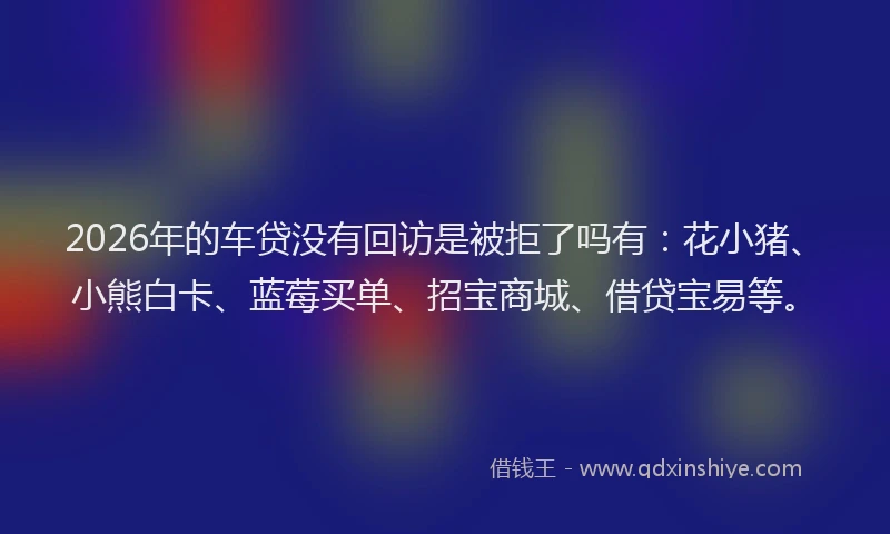 2026年的车贷没有回访是被拒了吗有:花小猪、小熊白卡、蓝莓买单、招宝商城、借贷宝易等。