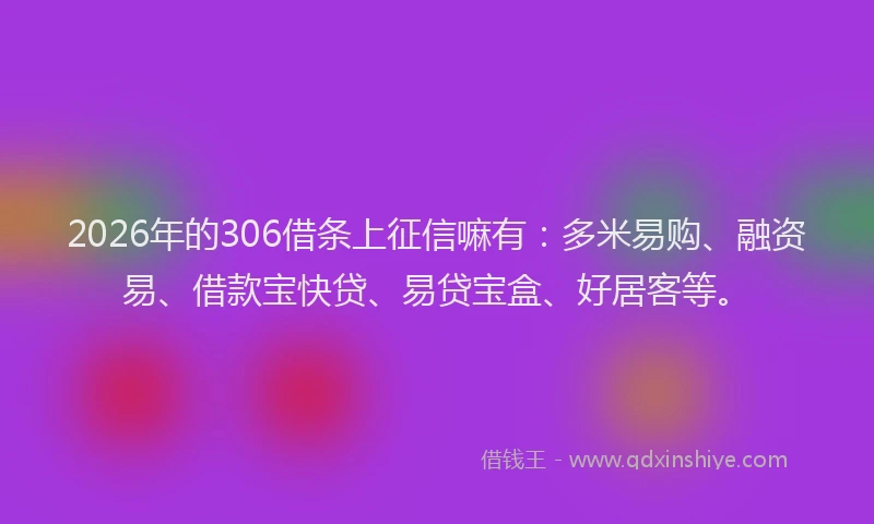 2026年的306借条上征信嘛有：多米易购、融资易、借款宝快贷、易贷宝盒、好居客等。