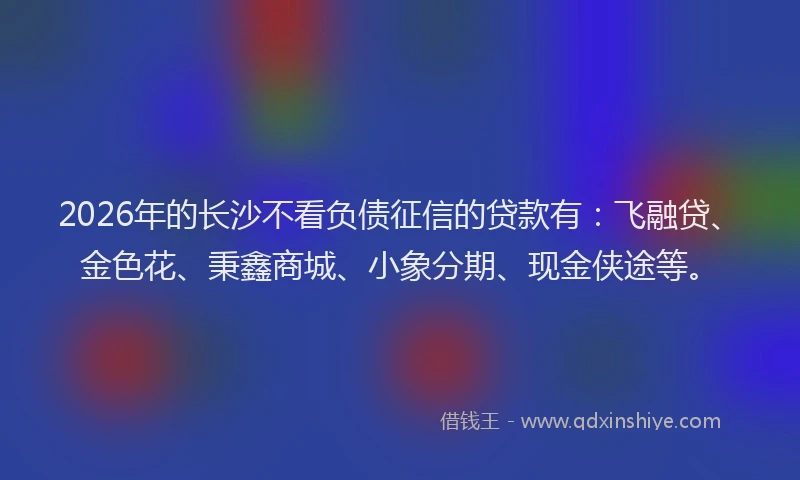 2026年的长沙不看负债征信的贷款有：飞融贷、金色花、秉鑫商城、小象分期、现金侠途等。