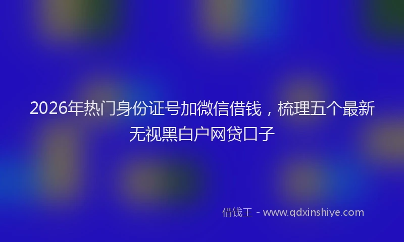 2026年热门身份证号加微信借钱，梳理五个最新无视黑白户网贷口子