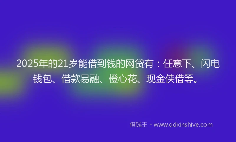 2025年的21岁能借到钱的网贷有：任意下、闪电钱包、借款易融、橙心花、现金侠借等。