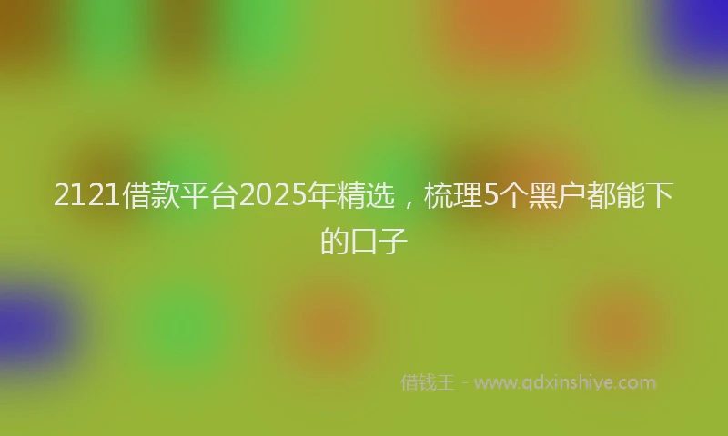 2121借款平台2025年精选，梳理5个黑户都能下的口子