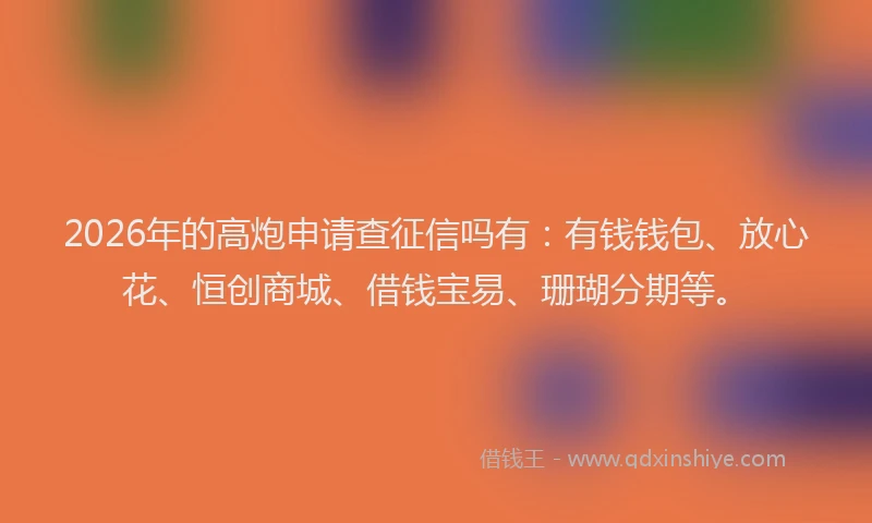 2026年的高炮申请查征信吗有：有钱钱包、放心花、恒创商城、借钱宝易、珊瑚分期等。