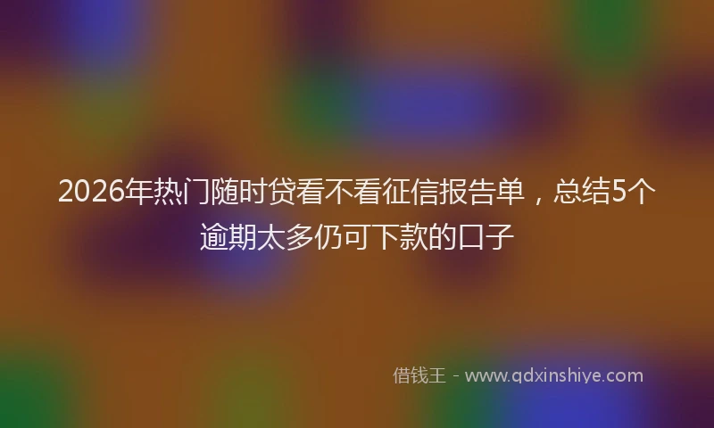 2026年热门随时贷看不看征信报告单，总结5个逾期太多仍可下款的口子