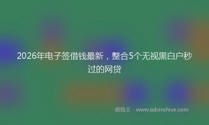 2026年电子签借钱最新，整合5个无视黑白户秒过的网贷