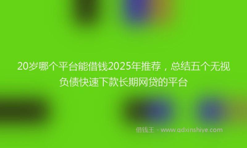 20岁哪个平台能借钱2025年推荐,总结五个无视负债快速下款长期网贷的平台
