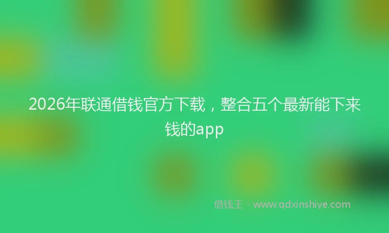 2026年联通借钱官方下载，整合五个最新能下来钱的app