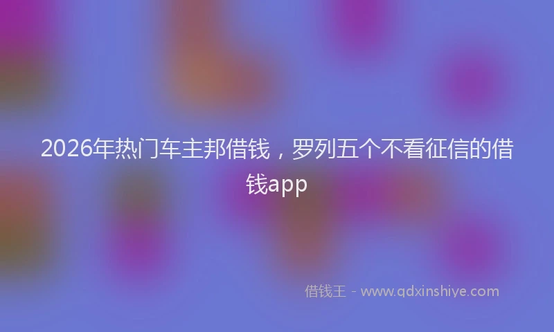 2026年热门车主邦借钱，罗列五个不看征信的借钱app