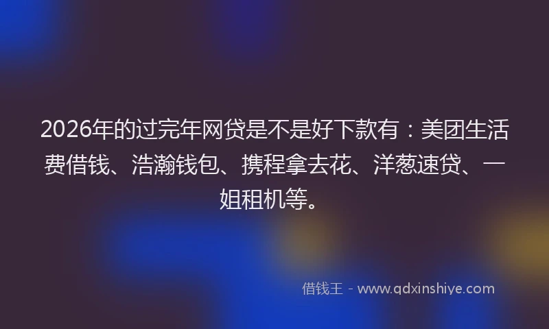2026年的过完年网贷是不是好下款有：美团生活费借钱、浩瀚钱包、携程拿去花、洋葱速贷、一姐租机等。