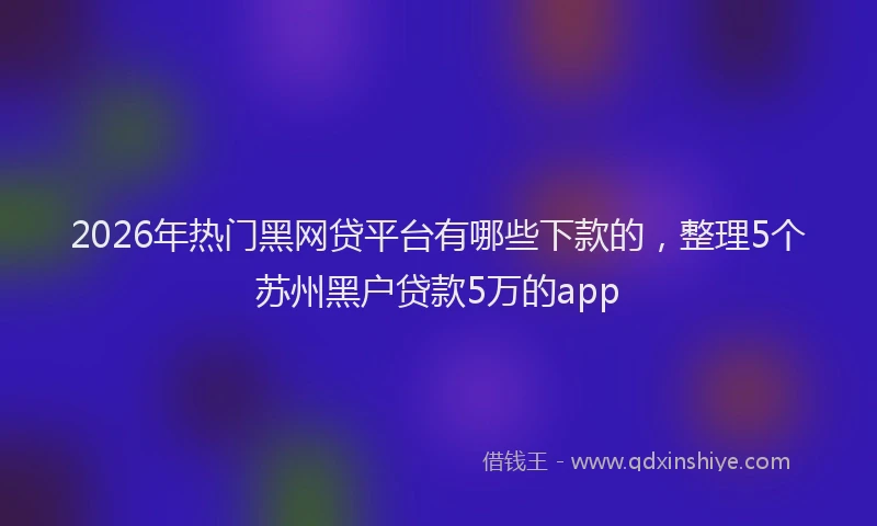 2026年热门黑网贷平台有哪些下款的，整理5个苏州黑户贷款5万的app