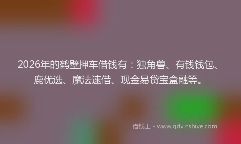 2026年的鹤壁押车借钱有：独角兽、有钱钱包、鹿优选、魔法速借、现金易贷宝盒融等。