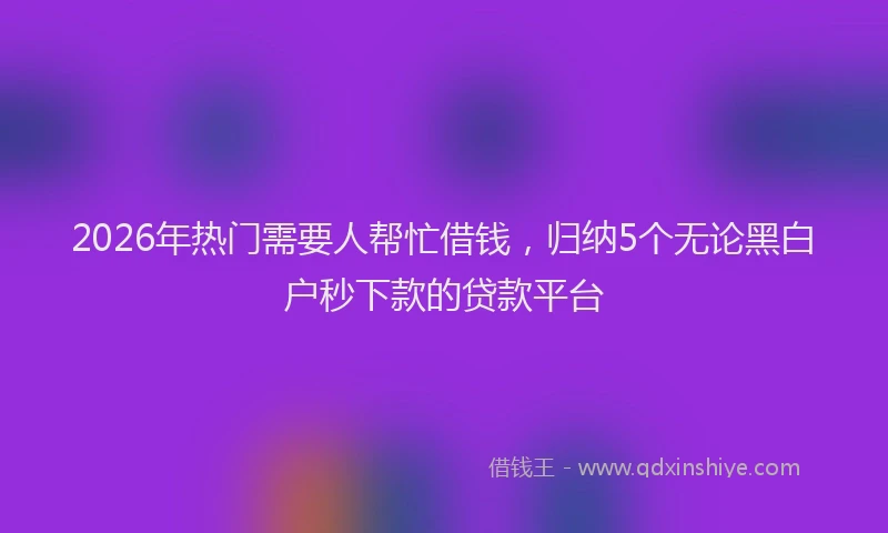 2026年热门需要人帮忙借钱,归纳5个无论黑白户秒下款的贷款平台
