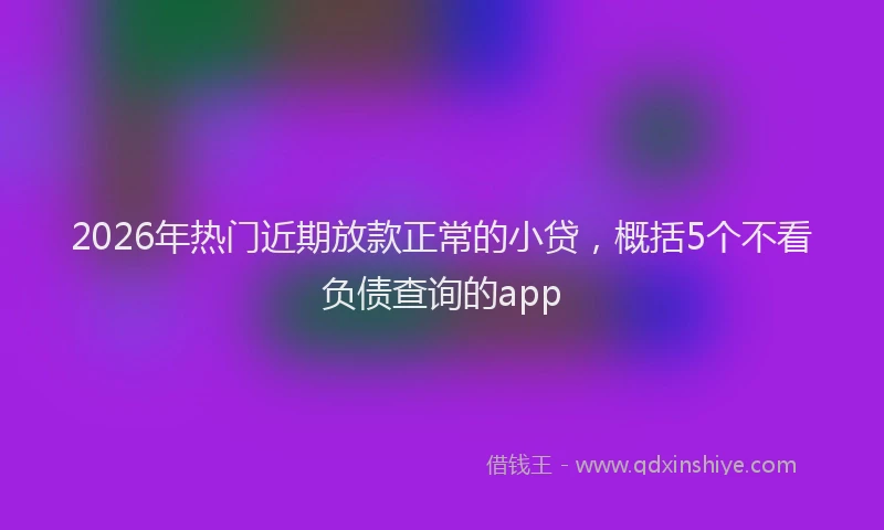 2026年热门近期放款正常的小贷，概括5个不看负债查询的app