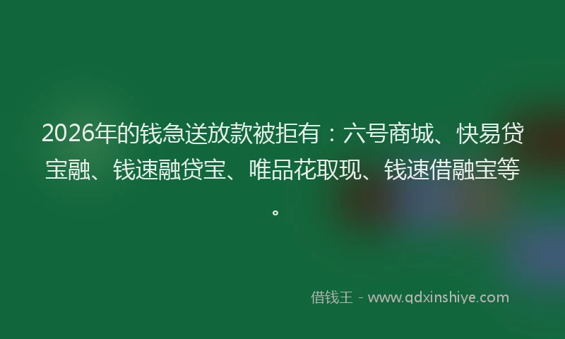 2026年的钱急送放款被拒有：六号商城、快易贷宝融、钱速融贷宝、唯品花取现、钱速借融宝等。