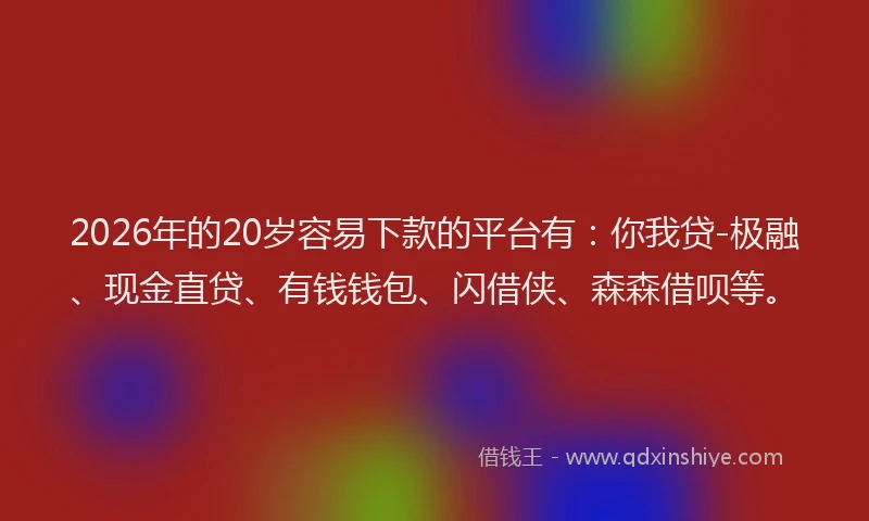 2026年的20岁容易下款的平台有：你我贷-极融、现金直贷、有钱钱包、闪借侠、森森借呗等。