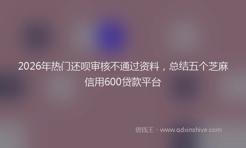 2026年热门还呗审核不通过资料,总结五个芝麻信用600贷款平台