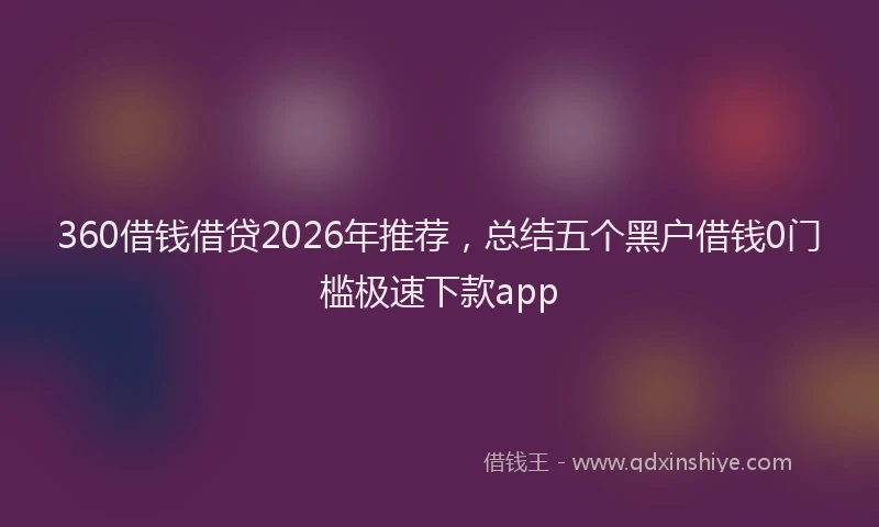 360借钱借贷2026年推荐，总结五个黑户借钱0门槛极速下款app