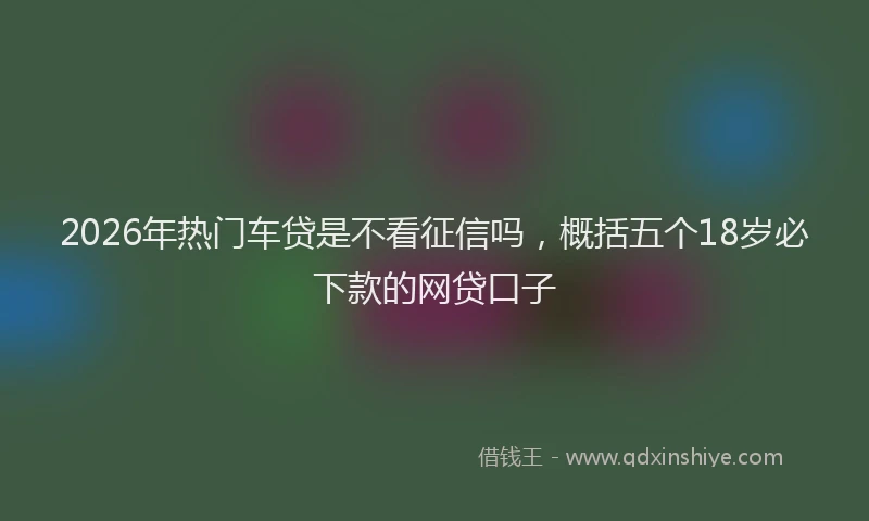 2026年热门车贷是不看征信吗,概括五个18岁必下款的网贷口子