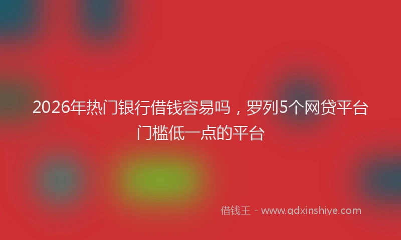 2026年热门银行借钱容易吗，罗列5个网贷平台门槛低一点的平台