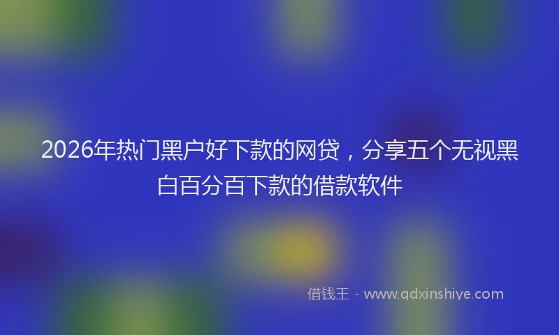 2026年热门黑户好下款的网贷，分享五个无视黑白百分百下款的借款软件