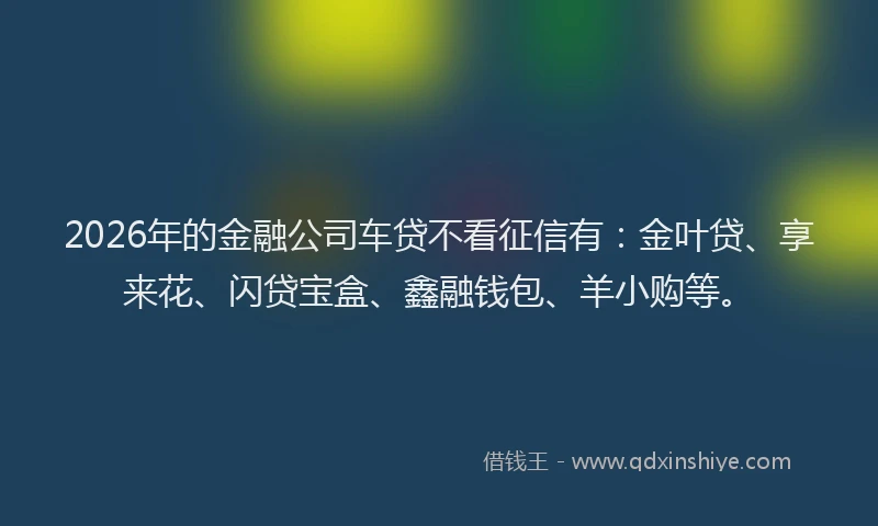 2026年的金融公司车贷不看征信有：金叶贷、享来花、闪贷宝盒、鑫融钱包、羊小购等。