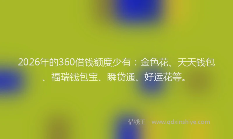 2026年的360借钱额度少有：金色花、天天钱包、福瑞钱包宝、瞬贷通、好运花等。