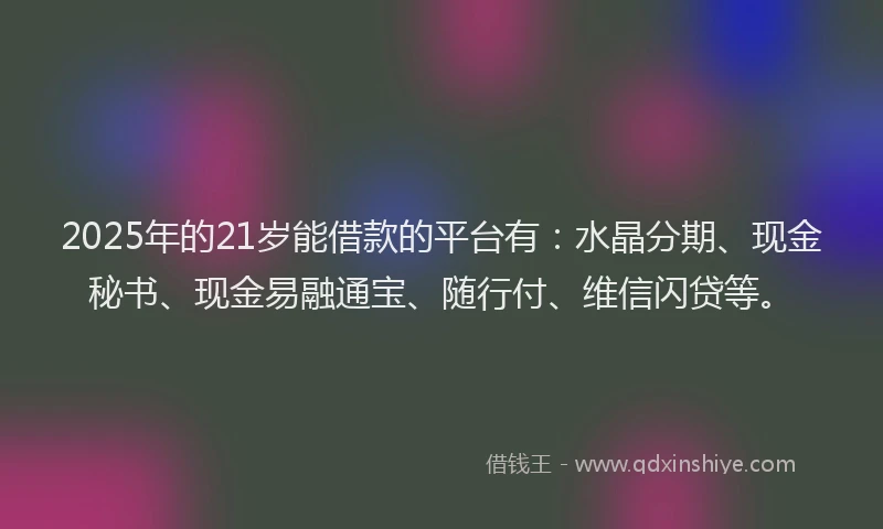 2025年的21岁能借款的平台有：水晶分期、现金秘书、现金易融通宝、随行付、维信闪贷等。