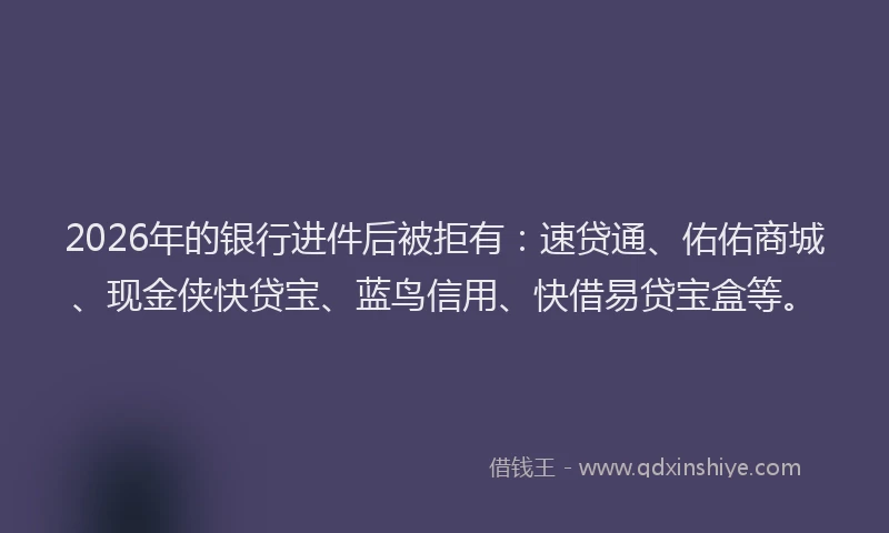 2026年的银行进件后被拒有：速贷通、佑佑商城、现金侠快贷宝、蓝鸟信用、快借易贷宝盒等。