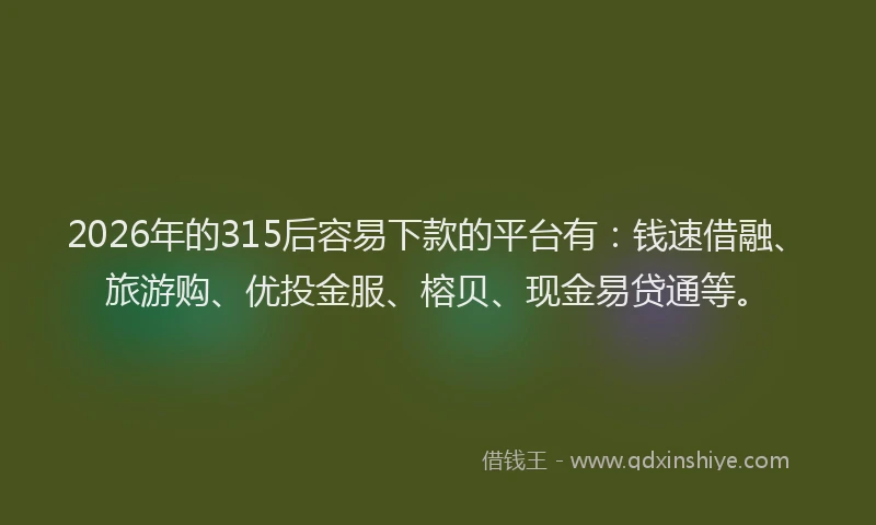 2026年的315后容易下款的平台有：钱速借融、旅游购、优投金服、榕贝、现金易贷通等。