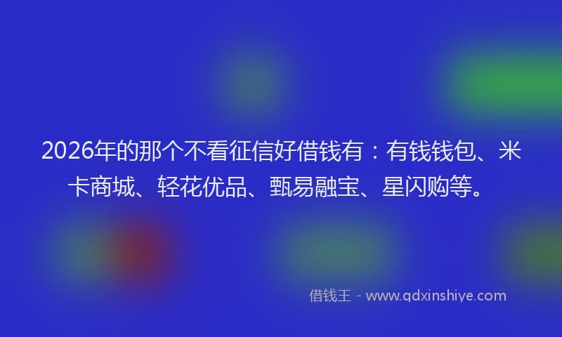 2026年的那个不看征信好借钱有：有钱钱包、米卡商城、轻花优品、甄易融宝、星闪购等。