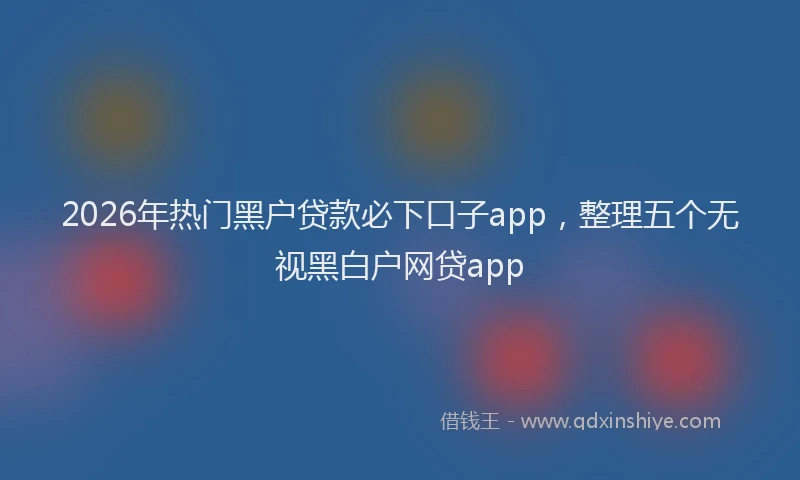 2026年热门黑户贷款必下口子app，整理五个无视黑白户网贷app