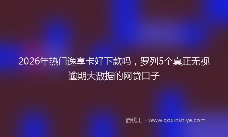 2026年热门逸享卡好下款吗,罗列5个真正无视逾期大数据的网贷口子