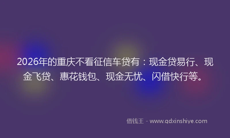 2026年的重庆不看征信车贷有：现金贷易行、现金飞贷、惠花钱包、现金无忧、闪借快行等。