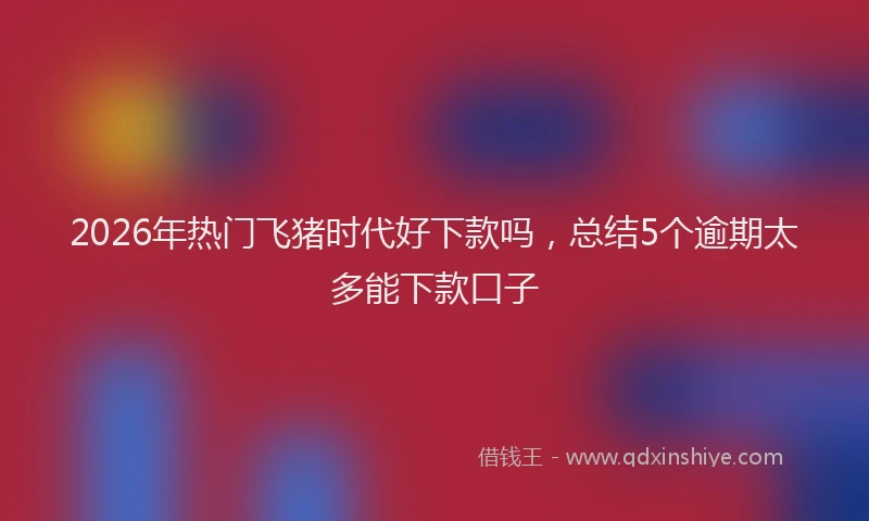 2026年热门飞猪时代好下款吗，总结5个逾期太多能下款口子