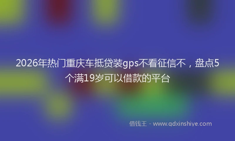 2026年热门重庆车抵贷装gps不看征信不，盘点5个满19岁可以借款的平台