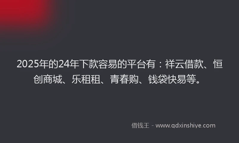 2025年的24年下款容易的平台有：祥云借款、恒创商城、乐租租、青春购、钱袋快易等。