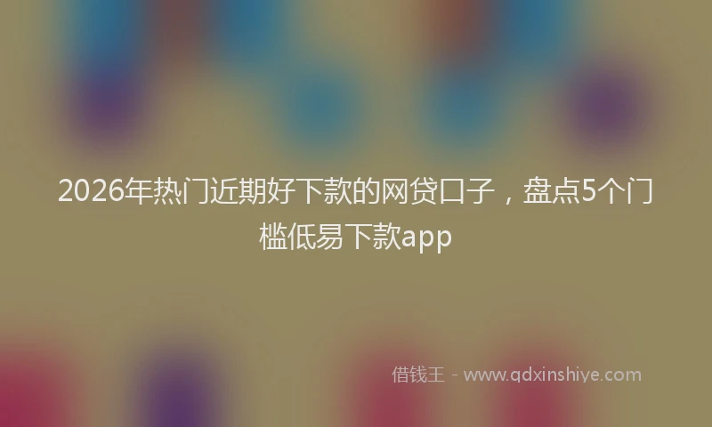 2026年热门近期好下款的网贷口子，盘点5个门槛低易下款app