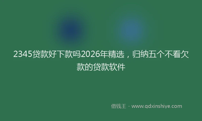 2345贷款好下款吗2026年精选,归纳五个不看欠款的贷款软件