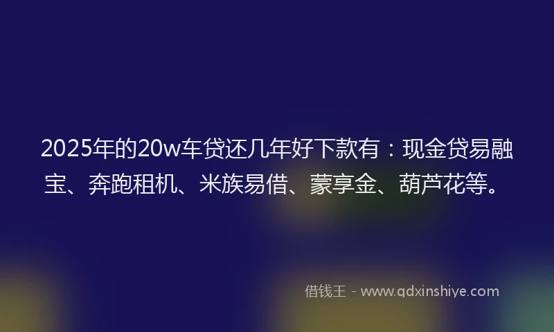 2025年的20w车贷还几年好下款有：现金贷易融宝、奔跑租机、米族易借、蒙享金、葫芦花等。