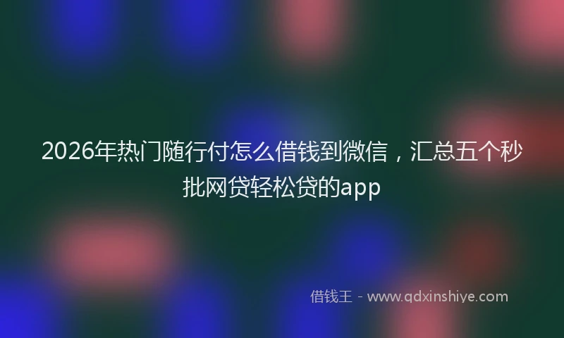 2026年热门随行付怎么借钱到微信，汇总五个秒批网贷轻松贷的app
