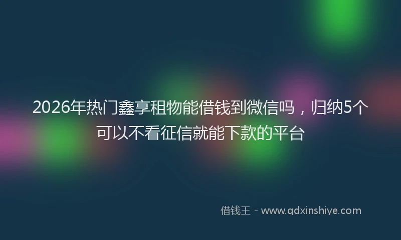 2026年热门鑫享租物能借钱到微信吗，归纳5个可以不看征信就能下款的平台