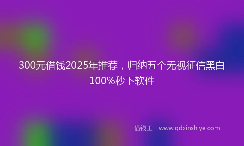 300元借钱2025年推荐，归纳五个无视征信黑白100%秒下软件