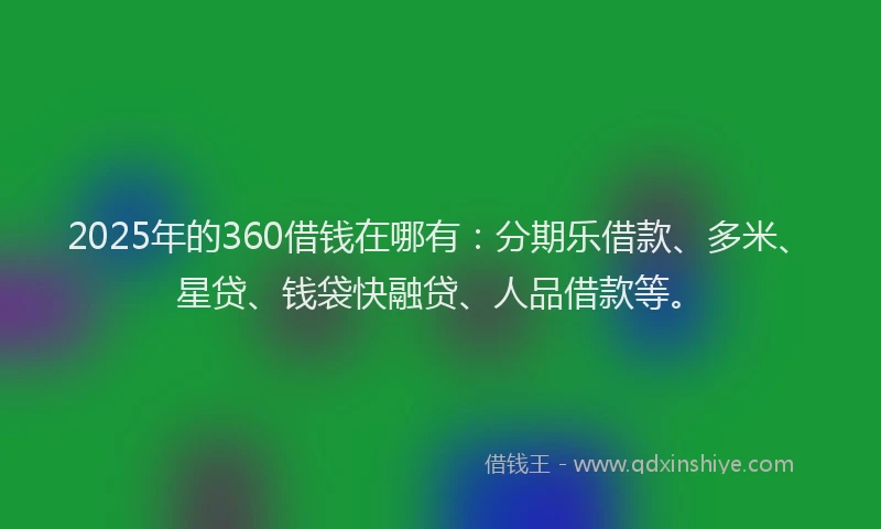 2025年的360借钱在哪有：分期乐借款、多米、星贷、钱袋快融贷、人品借款等。