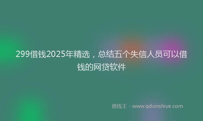 299借钱2025年精选，总结五个失信人员可以借钱的网贷软件